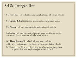 Sel-Sel Jaringan Ikat
• Sel Fibroblas : sel berbentuk serat yang berfungsi utk sekresi protein.
• Sel Lemak (Sel Adiposa) : sel khusus untuk menyimpan lemak.
• Sel Plasma : sel yang memproduksi antibodi untuk antigen
• Makrofag : sel yang bentuknya berubah-ubah, bersifat fagositosis
(pemakan) zat-zat buangan, sel-sel mati,& bakteri.
• Sel Tiang (Mast cell) : adalah sel yang memproduksi
a. Heparin : antikoagulan yang berperan dalam pembekuan darah.
b. Histamin : zat akibat reaksi sel tiang terhadap antigen yang sesuai,
berperan dalam meningkatkan permeabilitas darah.
 