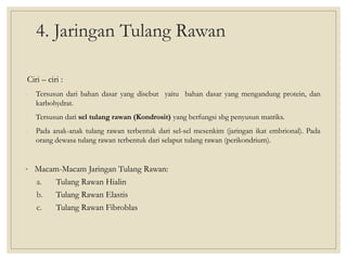 4. Jaringan Tulang Rawan
Ciri – ciri :
- Tersusun dari bahan dasar yang disebut yaitu bahan dasar yang mengandung protein, dan
karbohydrat.
- Tersusun dari sel tulang rawan (Kondrosit) yang berfungsi sbg penyusun matriks.
- Pada anak-anak tulang rawan terbentuk dari sel-sel mesenkim (jaringan ikat embrional). Pada
orang dewasa tulang rawan terbentuk dari selaput tulang rawan (perikondrium).
• Macam-Macam Jaringan Tulang Rawan:
a. Tulang Rawan Hialin
b. Tulang Rawan Elastis
c. Tulang Rawan Fibroblas
 