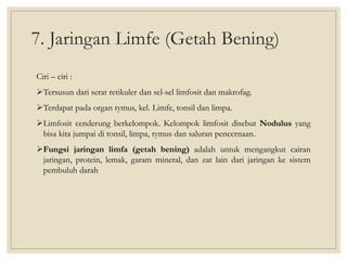 7. Jaringan Limfe (Getah Bening)
Ciri – ciri :
Tersusun dari serat retikuler dan sel-sel limfosit dan makrofag.
Terdapat pada organ tymus, kel. Limfe, tonsil dan limpa.
Limfosit cenderung berkelompok. Kelompok limfosit disebut Nodulus yang
bisa kita jumpai di tonsil, limpa, tymus dan saluran pencernaan.
Fungsi jaringan limfa (getah bening) adalah untuk mengangkut cairan
jaringan, protein, lemak, garam mineral, dan zat lain dari jaringan ke sistem
pembuluh darah
 