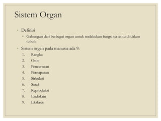 Sistem Organ
• Definisi
▫ Gabungan dari berbagai organ untuk melakukan fungsi tertentu di dalam
tubuh.
• Sistem organ pada manusia ada 9:
1. Rangka
2. Otot
3. Pencernaan
4. Pernapasan
5. Sirkulasi
6. Saraf
7. Reproduksi
8. Endokrin
9. Ekskresi
 