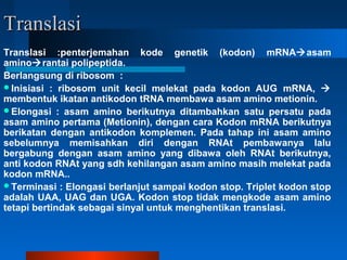 TranslasiTranslasi
Translasi :penterjemahan kode genetik (kodon) mRNAasam
aminorantai polipeptida.
Berlangsung di ribosom :
Inisiasi : ribosom unit kecil melekat pada kodon AUG mRNA, 
membentuk ikatan antikodon tRNA membawa asam amino metionin.
Elongasi : asam amino berikutnya ditambahkan satu persatu pada
asam amino pertama (Metionin), dengan cara Kodon mRNA berikutnya
berikatan dengan antikodon komplemen. Pada tahap ini asam amino
sebelumnya memisahkan diri dengan RNAt pembawanya lalu
bergabung dengan asam amino yang dibawa oleh RNAt berikutnya,
anti kodon RNAt yang sdh kehilangan asam amino masih melekat pada
kodon mRNA..
Terminasi : Elongasi berlanjut sampai kodon stop. Triplet kodon stop
adalah UAA, UAG dan UGA. Kodon stop tidak mengkode asam amino
tetapi bertindak sebagai sinyal untuk menghentikan translasi.
 