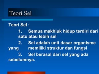 Teori SelTeori Sel
Teori Sel :
1. Semua makhluk hidup terdiri dari
satu atau lebih sel
2. Sel adalah unit dasar organisme
yang memiliki struktur dan fungsi
3. Sel berasal dari sel yang ada
sebelumnya.
 