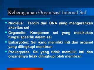 Keberagaman Organisasi Internal SelKeberagaman Organisasi Internal Sel
 Nucleus: Terdiri dari DNA yang mengarahkan
aktivitas sel
 Organelle: Komponen sel yang melakukan
fungsi spesifik dalam sel
 Eukaryotes: Sel yang memiliki inti dan organel
yang dilingkupi membran
 Prokaryotes: Sel yang tidak memiliki inti dan
organelnya tidak dilingkupi oleh membran
 