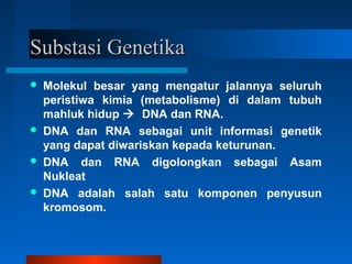 Substasi GenetikaSubstasi Genetika
 Molekul besar yang mengatur jalannya seluruh
peristiwa kimia (metabolisme) di dalam tubuh
mahluk hidup  DNA dan RNA.
 DNA dan RNA sebagai unit informasi genetik
yang dapat diwariskan kepada keturunan.
 DNA dan RNA digolongkan sebagai Asam
Nukleat
 DNA adalah salah satu komponen penyusun
kromosom.
 