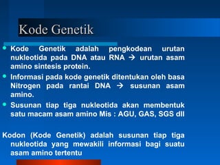 Kode GenetikKode Genetik
 Kode Genetik adalah pengkodean urutan
nukleotida pada DNA atau RNA  urutan asam
amino sintesis protein.
 Informasi pada kode genetik ditentukan oleh basa
Nitrogen pada rantai DNA  susunan asam
amino.
 Susunan tiap tiga nukleotida akan membentuk
satu macam asam amino Mis : AGU, GAS, SGS dll
Kodon (Kode Genetik) adalah susunan tiap tiga
nukleotida yang mewakili informasi bagi suatu
asam amino tertentu
 