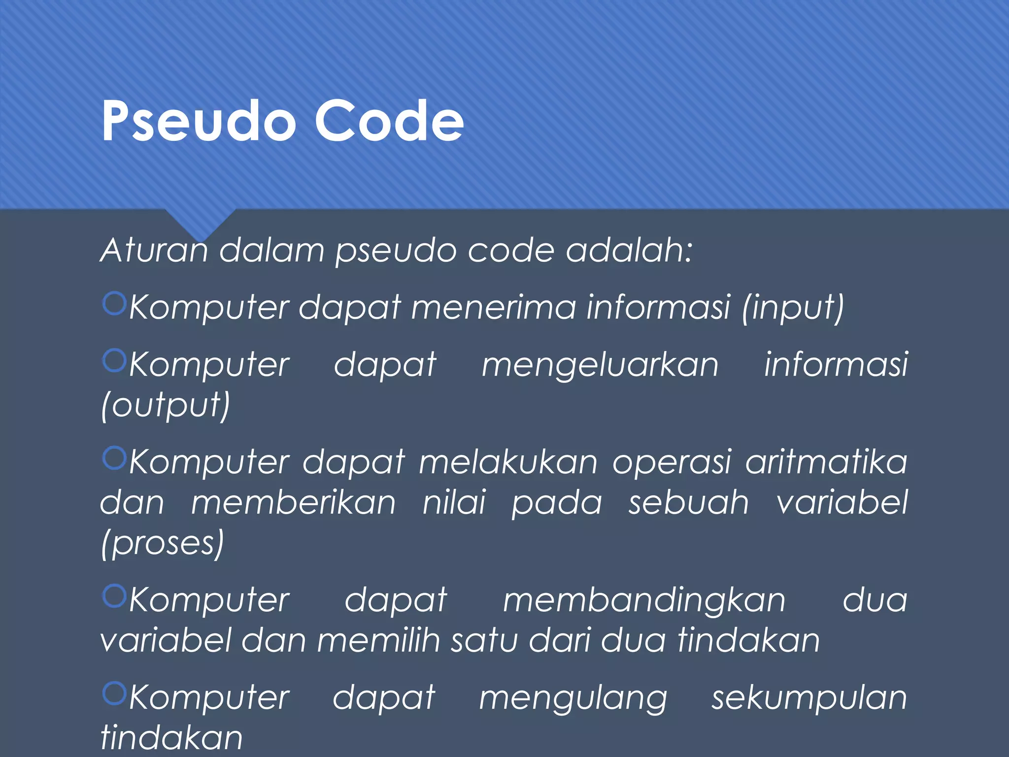 Pseudo Code
Aturan dalam pseudo code adalah:
Komputer dapat menerima informasi (input)
Komputer dapat mengeluarkan informasi
(output)
Komputer dapat melakukan operasi aritmatika
dan memberikan nilai pada sebuah variabel
(proses)
Komputer dapat membandingkan dua
variabel dan memilih satu dari dua tindakan
Komputer dapat mengulang sekumpulan
tindakan
 