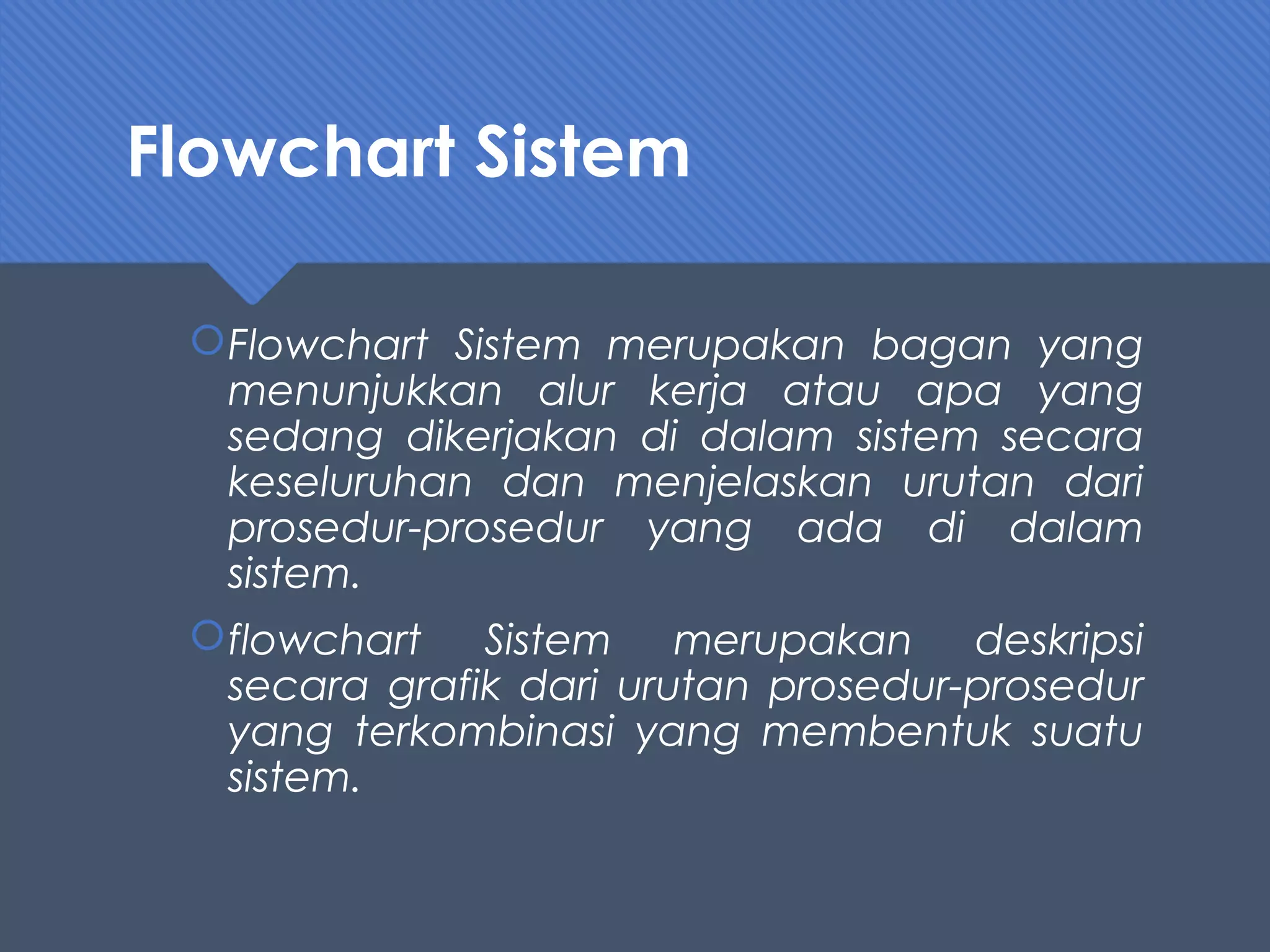 Flowchart Sistem
Flowchart Sistem merupakan bagan yang
menunjukkan alur kerja atau apa yang
sedang dikerjakan di dalam sistem secara
keseluruhan dan menjelaskan urutan dari
prosedur-prosedur yang ada di dalam
sistem.
flowchart Sistem merupakan deskripsi
secara grafik dari urutan prosedur-prosedur
yang terkombinasi yang membentuk suatu
sistem.
 