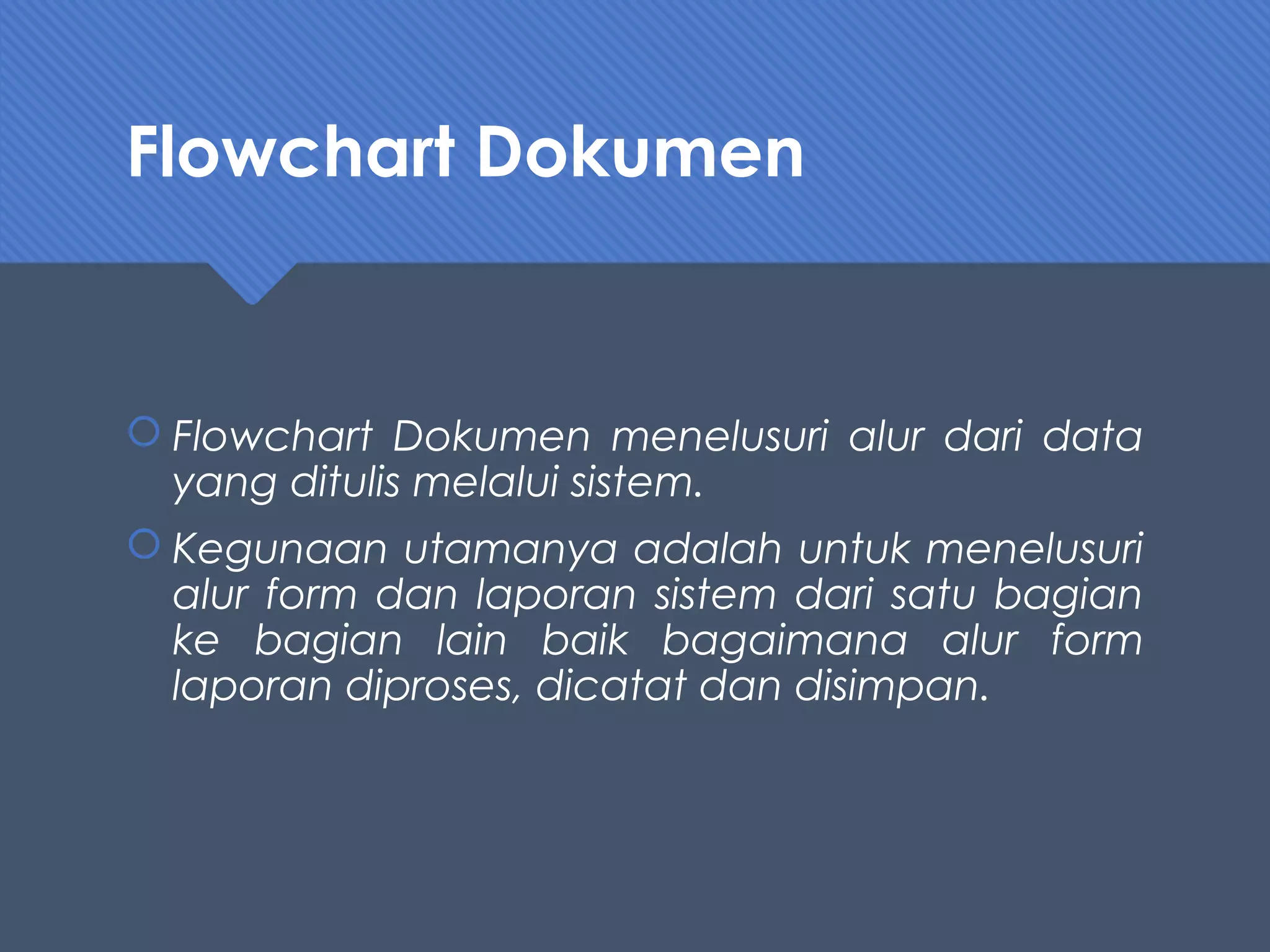 Flowchart Dokumen
 Flowchart Dokumen menelusuri alur dari data
yang ditulis melalui sistem.
 Kegunaan utamanya adalah untuk menelusuri
alur form dan laporan sistem dari satu bagian
ke bagian lain baik bagaimana alur form
laporan diproses, dicatat dan disimpan.
 