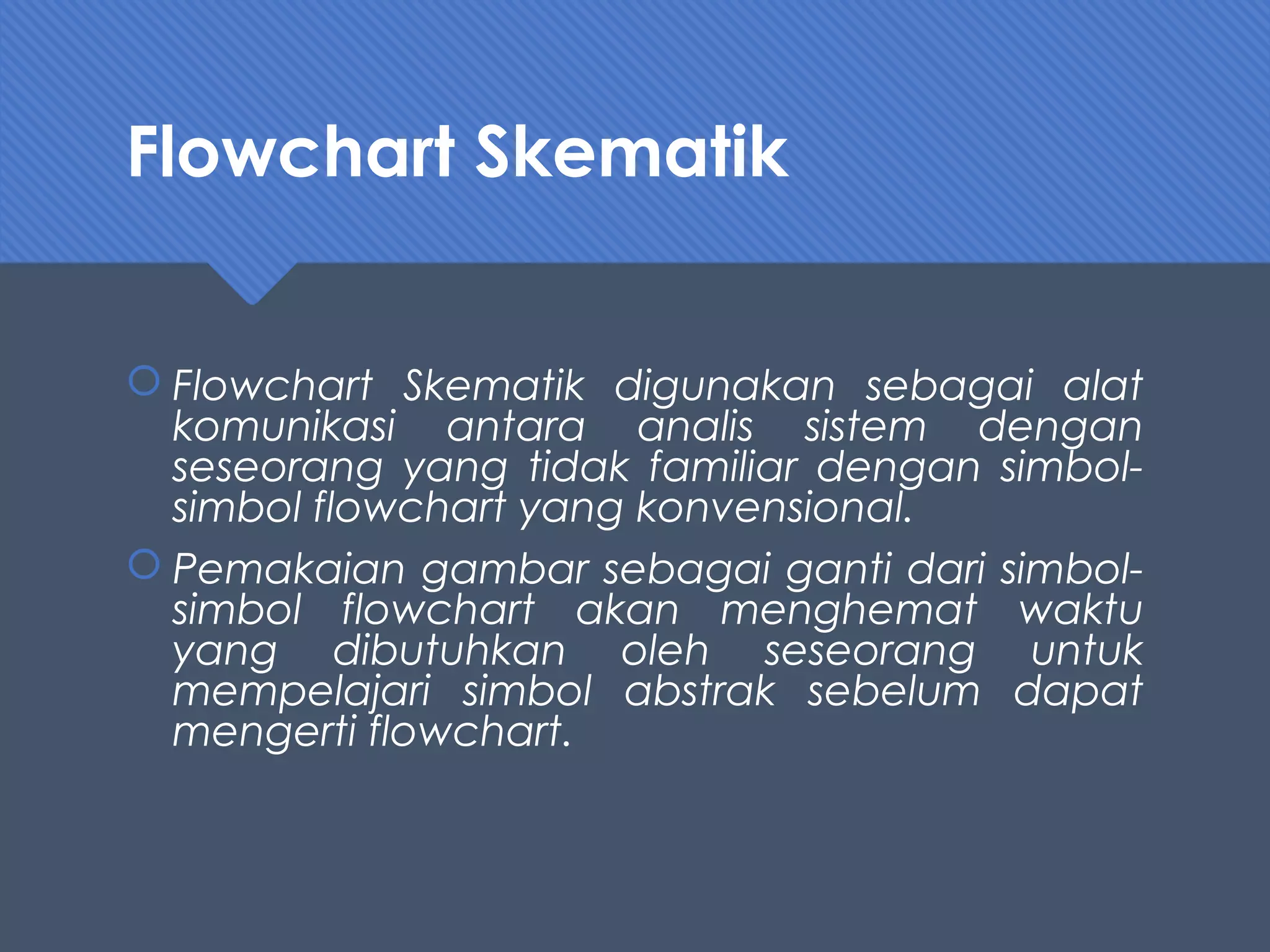 Flowchart Skematik
 Flowchart Skematik digunakan sebagai alat
komunikasi antara analis sistem dengan
seseorang yang tidak familiar dengan simbol-
simbol flowchart yang konvensional.
 Pemakaian gambar sebagai ganti dari simbol-
simbol flowchart akan menghemat waktu
yang dibutuhkan oleh seseorang untuk
mempelajari simbol abstrak sebelum dapat
mengerti flowchart.
 