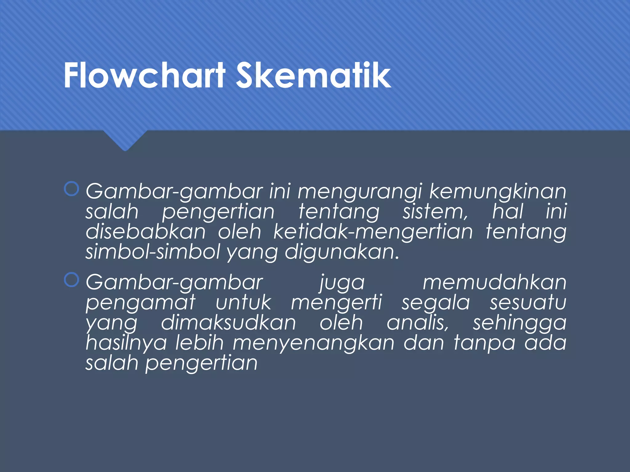 Flowchart Skematik
 Gambar-gambar ini mengurangi kemungkinan
salah pengertian tentang sistem, hal ini
disebabkan oleh ketidak-mengertian tentang
simbol-simbol yang digunakan.
 Gambar-gambar juga memudahkan
pengamat untuk mengerti segala sesuatu
yang dimaksudkan oleh analis, sehingga
hasilnya lebih menyenangkan dan tanpa ada
salah pengertian
 