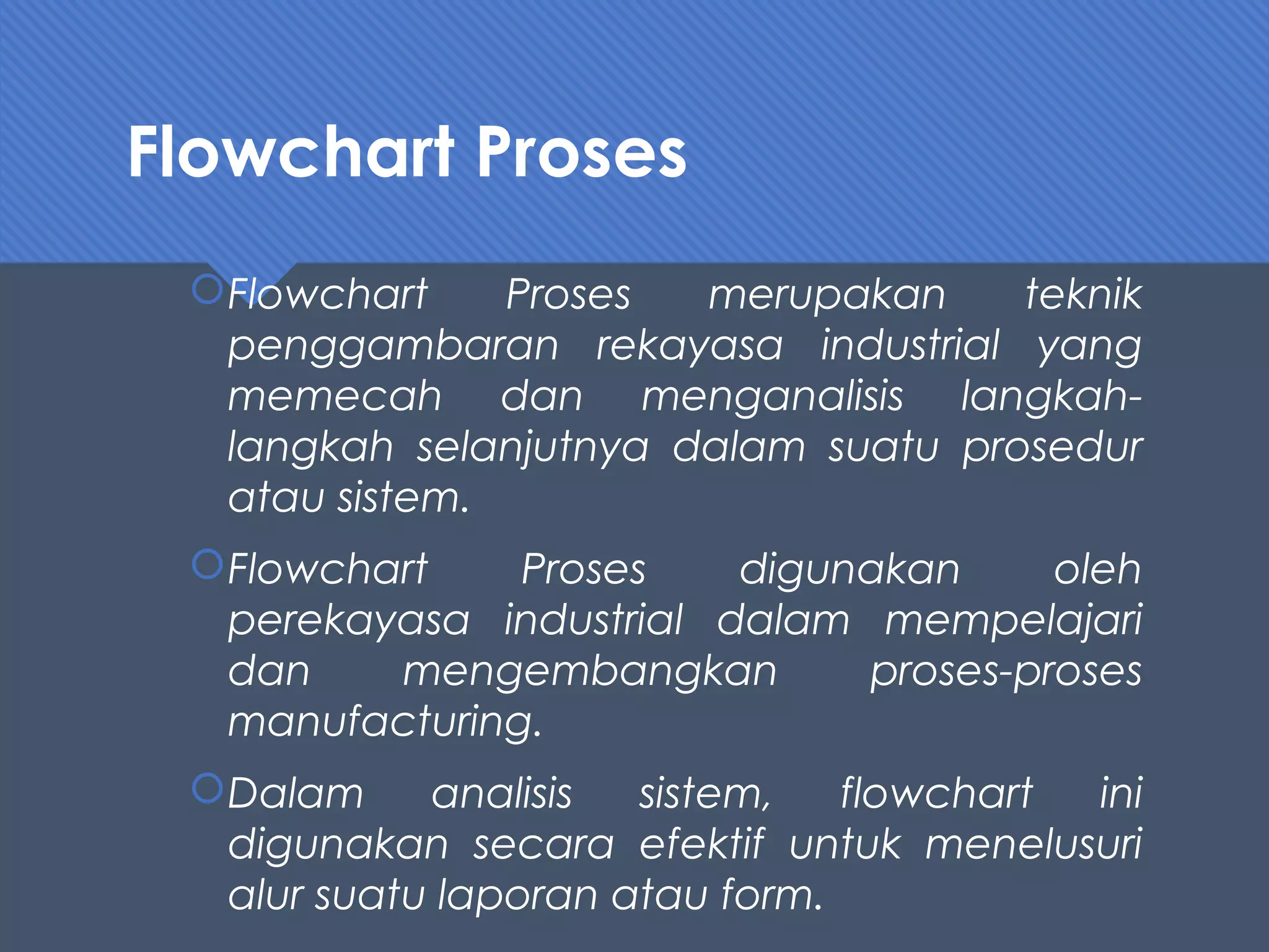Flowchart Proses
Flowchart Proses merupakan teknik
penggambaran rekayasa industrial yang
memecah dan menganalisis langkah-
langkah selanjutnya dalam suatu prosedur
atau sistem.
Flowchart Proses digunakan oleh
perekayasa industrial dalam mempelajari
dan mengembangkan proses-proses
manufacturing.
Dalam analisis sistem, flowchart ini
digunakan secara efektif untuk menelusuri
alur suatu laporan atau form.
 