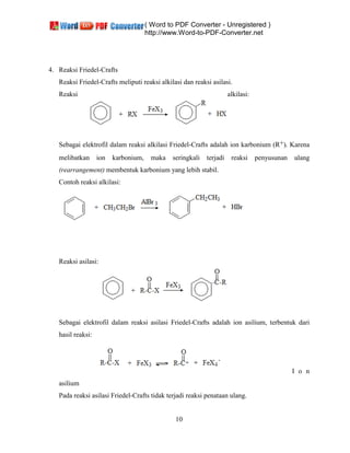 ( Word to PDF Converter - Unregistered )
http://www.Word-to-PDF-Converter.net
10
4. Reaksi Friedel-Crafts
Reaksi Friedel-Crafts meliputi reaksi alkilasi dan reaksi asilasi.
Reaksi alkilasi:
Sebagai elektrofil dalam reaksi alkilasi Friedel-Crafts adalah ion karbonium (R+). Karena
melibatkan ion karbonium, maka seringkali terjadi reaksi penyusunan ulang
(rearrangement) membentuk karbonium yang lebih stabil.
Contoh reaksi alkilasi:
Reaksi asilasi:
Sebagai elektrofil dalam reaksi asilasi Friedel-Crafts adalah ion asilium, terbentuk dari
hasil reaksi:
I o n
asilium
Pada reaksi asilasi Friedel-Crafts tidak terjadi reaksi penataan ulang.
 