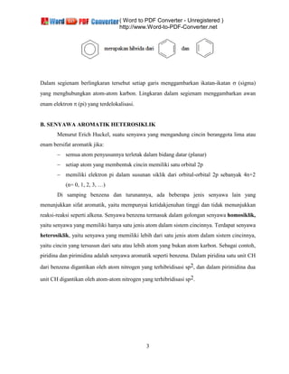 ( Word to PDF Converter - Unregistered )
http://www.Word-to-PDF-Converter.net
3
Dalam segienam berlingkaran tersebut setiap garis menggambarkan ikatan-ikatan (sigma)
yang menghubungkan atom-atom karbon. Lingkaran dalam segienam menggambarkan awan
enam elektron pi yang terdelokalisasi.
B. SENYAWA AROMATIK HETEROSIKLIK
Menurut Erich Huckel, suatu senyawa yang mengandung cincin beranggota lima atau
enam bersifat aromatik jika:
semua atom penyusunnya terletak dalam bidang datar (planar)
setiap atom yang membentuk cincin memiliki satu orbital 2p
memiliki elektron pi dalam susunan siklik dari orbital-orbital 2p sebanyak 4n+2
(n= 0, 1, 2, 3, …)
Di samping benzena dan turunannya, ada beberapa jenis senyawa lain yang
menunjukkan sifat aromatik, yaitu mempunyai ketidakjenuhan tinggi dan tidak menunjukkan
reaksi-reaksi seperti alkena. Senyawa benzena termasuk dalam golongan senyawa homosiklik,
yaitu senyawa yang memiliki hanya satu jenis atom dalam sistem cincinnya. Terdapat senyawa
heterosiklik, yaitu senyawa yang memiliki lebih dari satu jenis atom dalam sistem cincinnya,
yaitu cincin yang tersusun dari satu atau lebih atom yang bukan atom karbon. Sebagai contoh,
piridina dan pirimidina adalah senyawa aromatik seperti benzena. Dalam piridina satu unit CH
dari benzena digantikan oleh atom nitrogen yang terhibridisasi sp2, dan dalam pirimidina dua
unit CH digantikan oleh atom-atom nitrogen yang terhibridisasi sp2.
 