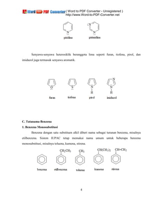 ( Word to PDF Converter - Unregistered )
http://www.Word-to-PDF-Converter.net
4
Senyawa-senyawa heterosiklik beranggota lima seperti furan, tiofena, pirol, dan
imidazol juga termasuk senyawa aromatik.
C. Tatanama Benzena
1. Benzena Monosubstitusi
Benzena dengan satu substituen alkil diberi nama sebagai turunan benzena, misalnya
etilbenzena. Sistem IUPAC tetap memakai nama umum untuk beberapa benzena
monosubstitusi, misalnya toluena, kumena, stirena.
 