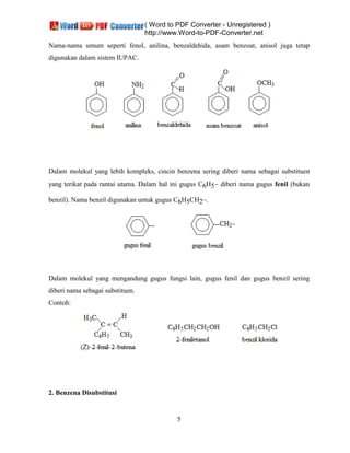 ( Word to PDF Converter - Unregistered )
http://www.Word-to-PDF-Converter.net
5
Nama-nama umum seperti fenol, anilina, benzaldehida, asam benzoat, anisol juga tetap
digunakan dalam sistem IUPAC.
Dalam molekul yang lebih kompleks, cincin benzena sering diberi nama sebagai substituen
yang terikat pada rantai utama. Dalam hal ini gugus C6H5 diberi nama gugus fenil (bukan
benzil). Nama benzil digunakan untuk gugus C6H5CH2 .
Dalam molekul yang mengandung gugus fungsi lain, gugus fenil dan gugus benzil sering
diberi nama sebagai substituen.
Contoh:
2. Benzena Disubstitusi
 
