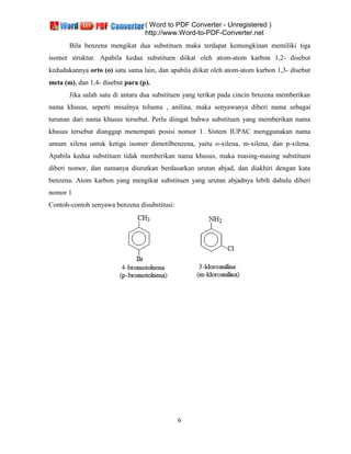 ( Word to PDF Converter - Unregistered )
http://www.Word-to-PDF-Converter.net
6
Bila benzena mengikat dua substituen maka terdapat kemungkinan memiliki tiga
isomer struktur. Apabila kedua substituen diikat oleh atom-atom karbon 1,2- disebut
kedudukannya orto (o) satu sama lain, dan apabila diikat oleh atom-atom karbon 1,3- disebut
meta (m), dan 1,4- disebut para (p).
Jika salah satu di antara dua substituen yang terikat pada cincin brnzena memberikan
nama khusus, seperti misalnya toluena , anilina, maka senyawanya diberi nama sebagai
turunan dari nama khusus tersebut. Perlu diingat bahwa substituen yang memberikan nama
khusus tersebut dianggap menempati posisi nomor 1. Sistem IUPAC menggunakan nama
umum xilena untuk ketiga isomer dimetilbenzena, yaitu o-xilena, m-xilena, dan p-xilena.
Apabila kedua substituen tidak memberikan nama khusus, maka masing-masing substituen
diberi nomor, dan namanya diurutkan berdasarkan urutan abjad, dan diakhiri dengan kata
benzena. Atom karbon yang mengikat substituen yang urutan abjadnya lebih dahulu diberi
nomor 1
Contoh-contoh senyawa benzena disubstitusi:
 