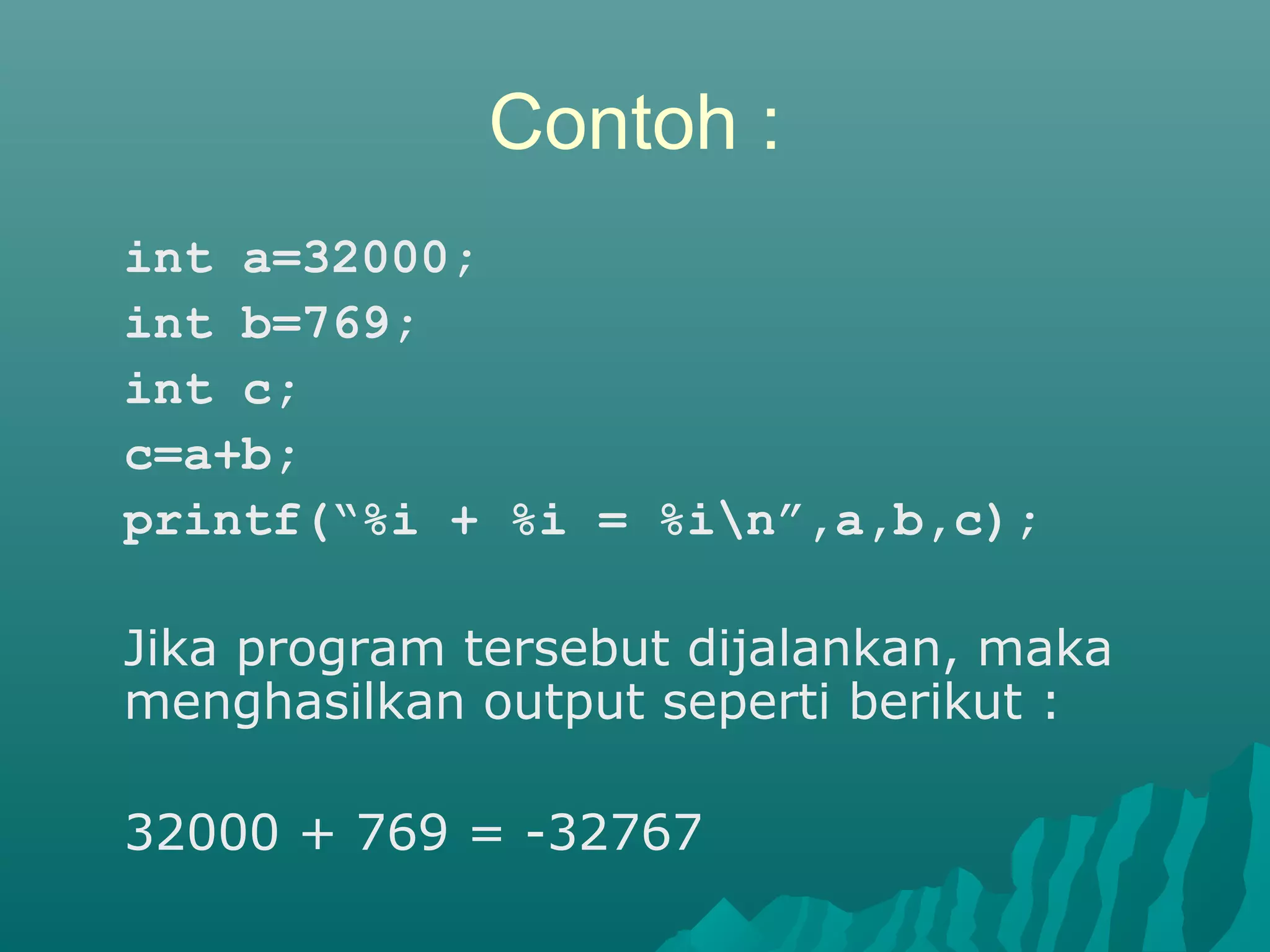 Contoh :
int a=32000;
int b=769;
int c;
c=a+b;
printf(“%i + %i = %in”,a,b,c);
Jika program tersebut dijalankan, maka
menghasilkan output seperti berikut :
32000 + 769 = -32767
 