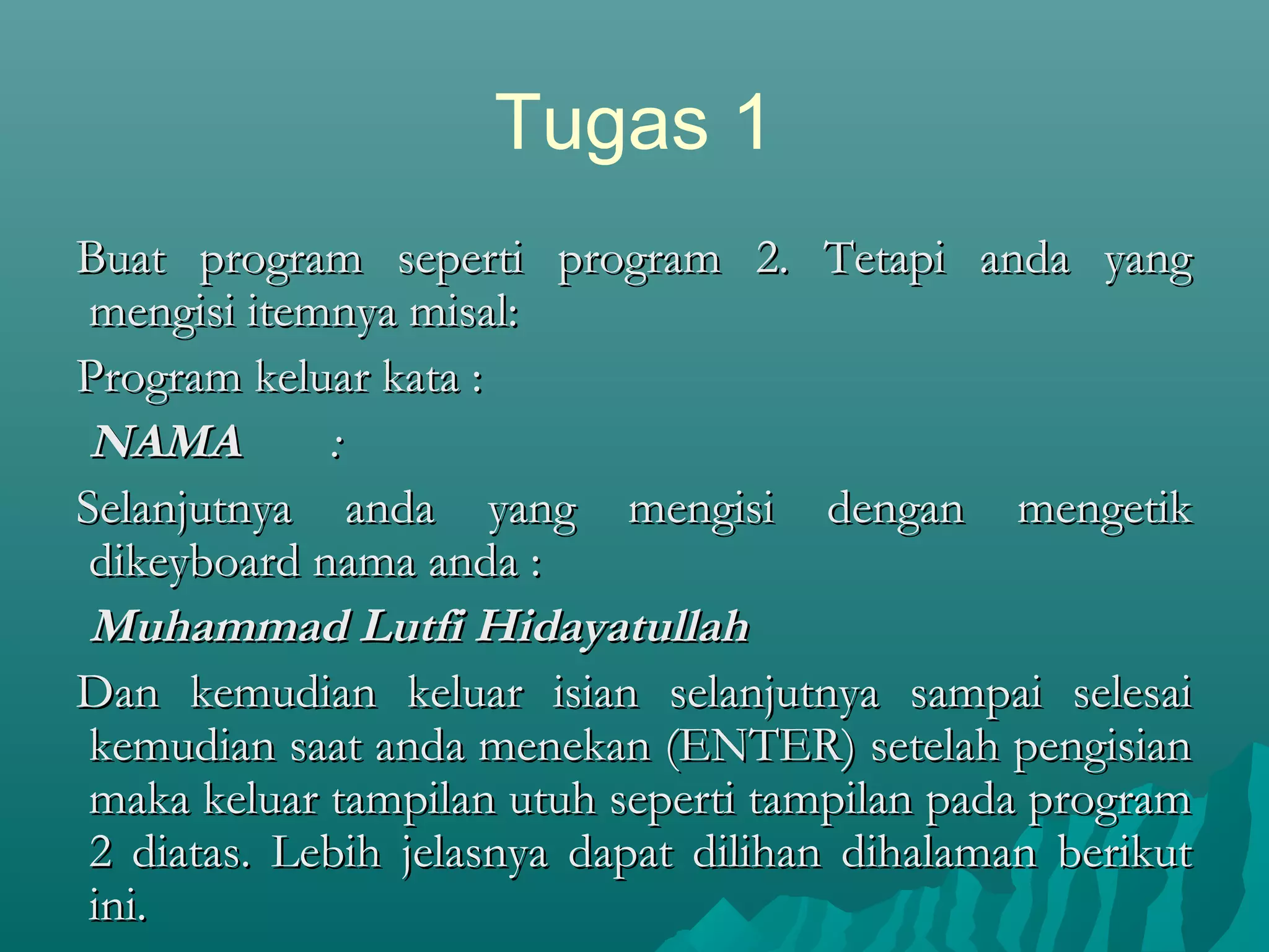 Tugas 1
Buat program seperti program 2. Tetapi anda yangBuat program seperti program 2. Tetapi anda yang
mengisi itemnya misal:mengisi itemnya misal:
Program keluar kata :Program keluar kata :
NAMANAMA ::
Selanjutnya anda yang mengisi dengan mengetikSelanjutnya anda yang mengisi dengan mengetik
dikeyboard nama anda :dikeyboard nama anda :
Muhammad Lutfi HidayatullahMuhammad Lutfi Hidayatullah
Dan kemudian keluar isian selanjutnya sampai selesaiDan kemudian keluar isian selanjutnya sampai selesai
kemudian saat anda menekan (ENTER) setelah pengisiankemudian saat anda menekan (ENTER) setelah pengisian
maka keluar tampilan utuh seperti tampilan pada programmaka keluar tampilan utuh seperti tampilan pada program
2 diatas. Lebih jelasnya dapat dilihan dihalaman berikut2 diatas. Lebih jelasnya dapat dilihan dihalaman berikut
ini.ini.
 