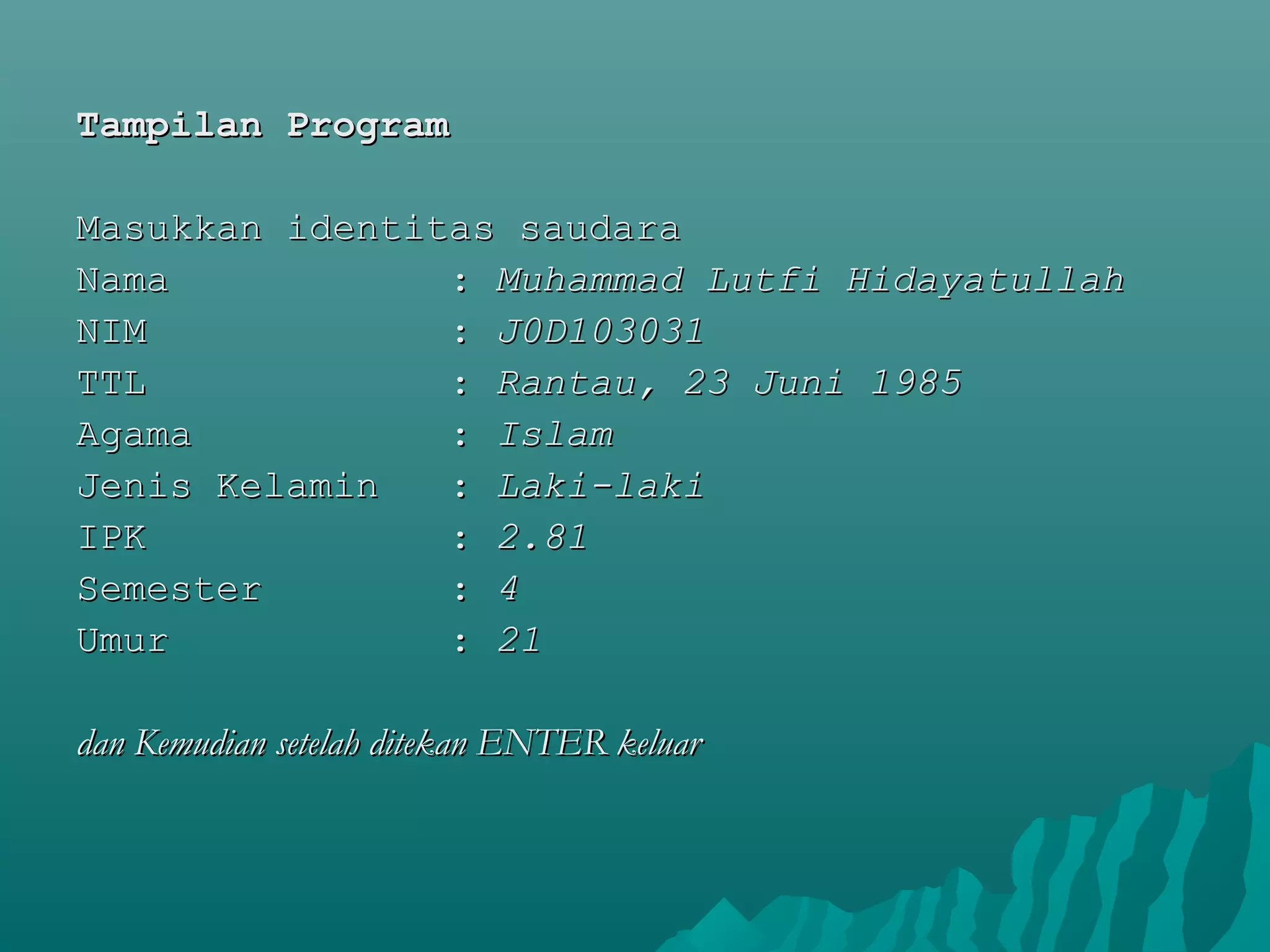 Tampilan ProgramTampilan Program
  
Masukkan identitas saudaraMasukkan identitas saudara
Nama            : Nama            : Muhammad Lutfi HidayatullahMuhammad Lutfi Hidayatullah
NIM             : NIM             : J0D103031J0D103031
TTL             : TTL             : Rantau, 23 Juni 1985Rantau, 23 Juni 1985
Agama           : Agama           : IslamIslam
Jenis Kelamin   : Jenis Kelamin   : Laki-lakiLaki-laki
IPK             : IPK             : 2.812.81
Semester        : Semester        : 44
Umur            : Umur            : 2121
dan Kemudian setelah ditekan ENTER keluardan Kemudian setelah ditekan ENTER keluar
 