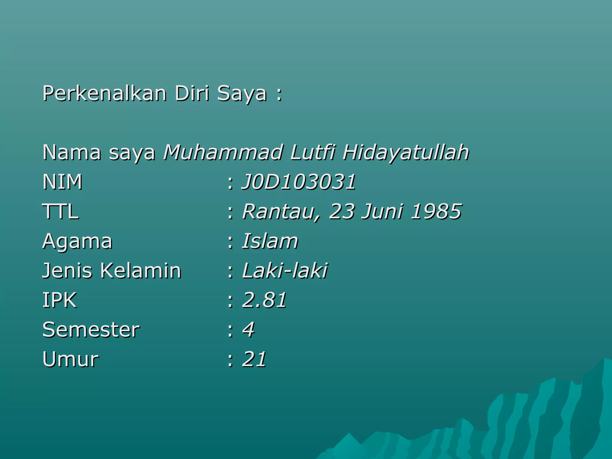 Perkenalkan Diri Saya :Perkenalkan Diri Saya :
Nama sayaNama saya Muhammad Lutfi HidayatullahMuhammad Lutfi Hidayatullah
NIMNIM :: J0D103031J0D103031
TTLTTL :: Rantau, 23 Juni 1985Rantau, 23 Juni 1985
AgamaAgama :: IslamIslam
Jenis KelaminJenis Kelamin :: Laki-lakiLaki-laki
IPKIPK :: 2.812.81
SemesterSemester :: 44
UmurUmur :: 2121
 