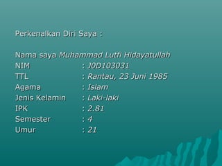 Perkenalkan Diri Saya :Perkenalkan Diri Saya :
Nama sayaNama saya Muhammad Lutfi HidayatullahMuhammad Lutfi Hidayatullah
NIMNIM :: J0D103031J0D103031
TTLTTL :: Rantau, 23 Juni 1985Rantau, 23 Juni 1985
AgamaAgama :: IslamIslam
Jenis KelaminJenis Kelamin :: Laki-lakiLaki-laki
IPKIPK :: 2.812.81
SemesterSemester :: 44
UmurUmur :: 2121
 