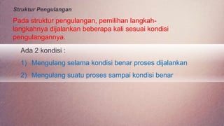 Struktur Pengulangan
Pada struktur pengulangan, pemilihan langkah-
langkahnya dijalankan beberapa kali sesuai kondisi
pengulangannya.
Ada 2 kondisi :
1) Mengulang selama kondisi benar proses dijalankan
2) Mengulang suatu proses sampai kondisi benar
 