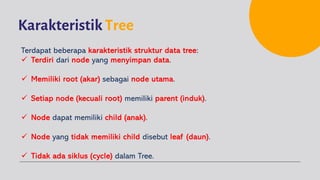 Karakteristik Tree
Terdapat beberapa karakteristik struktur data tree:
ü Terdiri dari node yang menyimpan data.
ü Memiliki root (akar) sebagai node utama.
ü Setiap node (kecuali root) memiliki parent (induk).
ü Node dapat memiliki child (anak).
ü Node yang tidak memiliki child disebut leaf (daun).
ü Tidak ada siklus (cycle) dalam Tree.
 