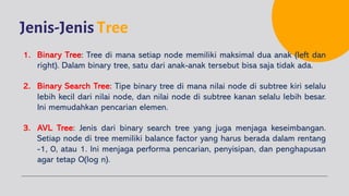 Jenis-Jenis Tree
1. Binary Tree: Tree di mana setiap node memiliki maksimal dua anak (left dan
right). Dalam binary tree, satu dari anak-anak tersebut bisa saja tidak ada.
2. Binary Search Tree: Tipe binary tree di mana nilai node di subtree kiri selalu
lebih kecil dari nilai node, dan nilai node di subtree kanan selalu lebih besar.
Ini memudahkan pencarian elemen.
3. AVL Tree: Jenis dari binary search tree yang juga menjaga keseimbangan.
Setiap node di tree memiliki balance factor yang harus berada dalam rentang
-1, 0, atau 1. Ini menjaga performa pencarian, penyisipan, dan penghapusan
agar tetap O(log n).
 