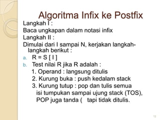 Algoritma Infix ke Postfix
Langkah I :
Baca ungkapan dalam notasi infix
Langkah II :
Dimulai dari I sampai N, kerjakan langkah-
  langkah berikut :
a. R = S [ I ]
b. Test nilai R jika R adalah :
    1. Operand : langsung ditulis
    2. Kurung buka : push kedalam stack
    3. Kurung tutup : pop dan tulis semua
      isi tumpukan sampai ujung stack (TOS),
      POP juga tanda ( tapi tidak ditulis.

                                               12
 