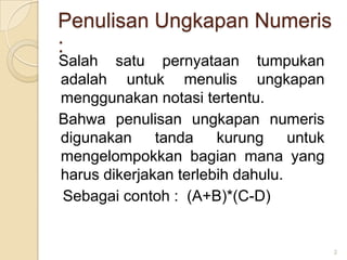 Penulisan Ungkapan Numeris
:
Salah satu pernyataan tumpukan
adalah untuk menulis ungkapan
menggunakan notasi tertentu.
Bahwa penulisan ungkapan numeris
digunakan tanda        kurung untuk
mengelompokkan bagian mana yang
harus dikerjakan terlebih dahulu.
Sebagai contoh : (A+B)*(C-D)


                                      2
 