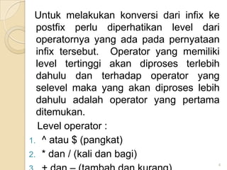 Untuk melakukan konversi dari infix ke
  postfix perlu diperhatikan level dari
  operatornya yang ada pada pernyataan
  infix tersebut. Operator yang memiliki
  level tertinggi akan diproses terlebih
  dahulu dan terhadap operator yang
  selevel maka yang akan diproses lebih
  dahulu adalah operator yang pertama
  ditemukan.
   Level operator :
1. ^ atau $ (pangkat)
2. * dan / (kali dan bagi)
                                       4
 