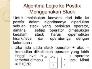 Algoritma Logic ke Postfix
          Menggunakan Stack
  Untuk melakukan konversi dari infix ke
  postfix dalam algoritmanya diperlukan
  sebuah stack yang berisikan operator,
  dimana       setiap operator dimasukkan
  kedalam      stack   harus    diperhatikan
  hirarki/level dari operatornya dengan
  ketentuan :
1. Jika ada pada stack operator + atau –
   kemudian diikuti oleh operator yang lebih
   tinggi level hirarkinya maka operator
   tersebut dimasukkan kedalam stack. Misal
   = P+Q*R
                                           9
 