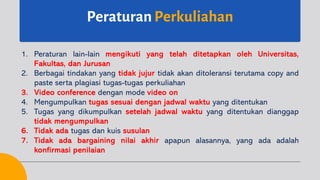 Peraturan Perkuliahan
1. Peraturan lain-lain mengikuti yang telah ditetapkan oleh Universitas,
Fakultas, dan Jurusan
2. Berbagai tindakan yang tidak jujur tidak akan ditoleransi terutama copy and
paste serta plagiasi tugas-tugas perkuliahan
3. Video conference dengan mode video on
4. Mengumpulkan tugas sesuai dengan jadwal waktu yang ditentukan
5. Tugas yang dikumpulkan setelah jadwal waktu yang ditentukan dianggap
tidak mengumpulkan
6. Tidak ada tugas dan kuis susulan
7. Tidak ada bargaining nilai akhir apapun alasannya, yang ada adalah
konfirmasi penilaian
 