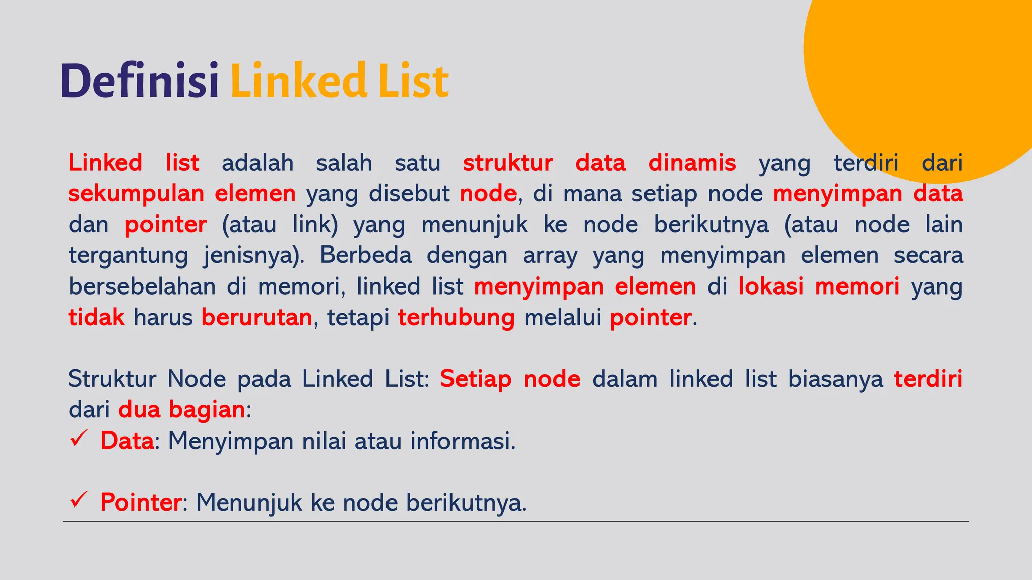 Definisi Linked List
Linked list adalah salah satu struktur data dinamis yang terdiri dari
sekumpulan elemen yang disebut node, di mana setiap node menyimpan data
dan pointer (atau link) yang menunjuk ke node berikutnya (atau node lain
tergantung jenisnya). Berbeda dengan array yang menyimpan elemen secara
bersebelahan di memori, linked list menyimpan elemen di lokasi memori yang
tidak harus berurutan, tetapi terhubung melalui pointer.
Struktur Node pada Linked List: Setiap node dalam linked list biasanya terdiri
dari dua bagian:
ü Data: Menyimpan nilai atau informasi.
ü Pointer: Menunjuk ke node berikutnya.
 