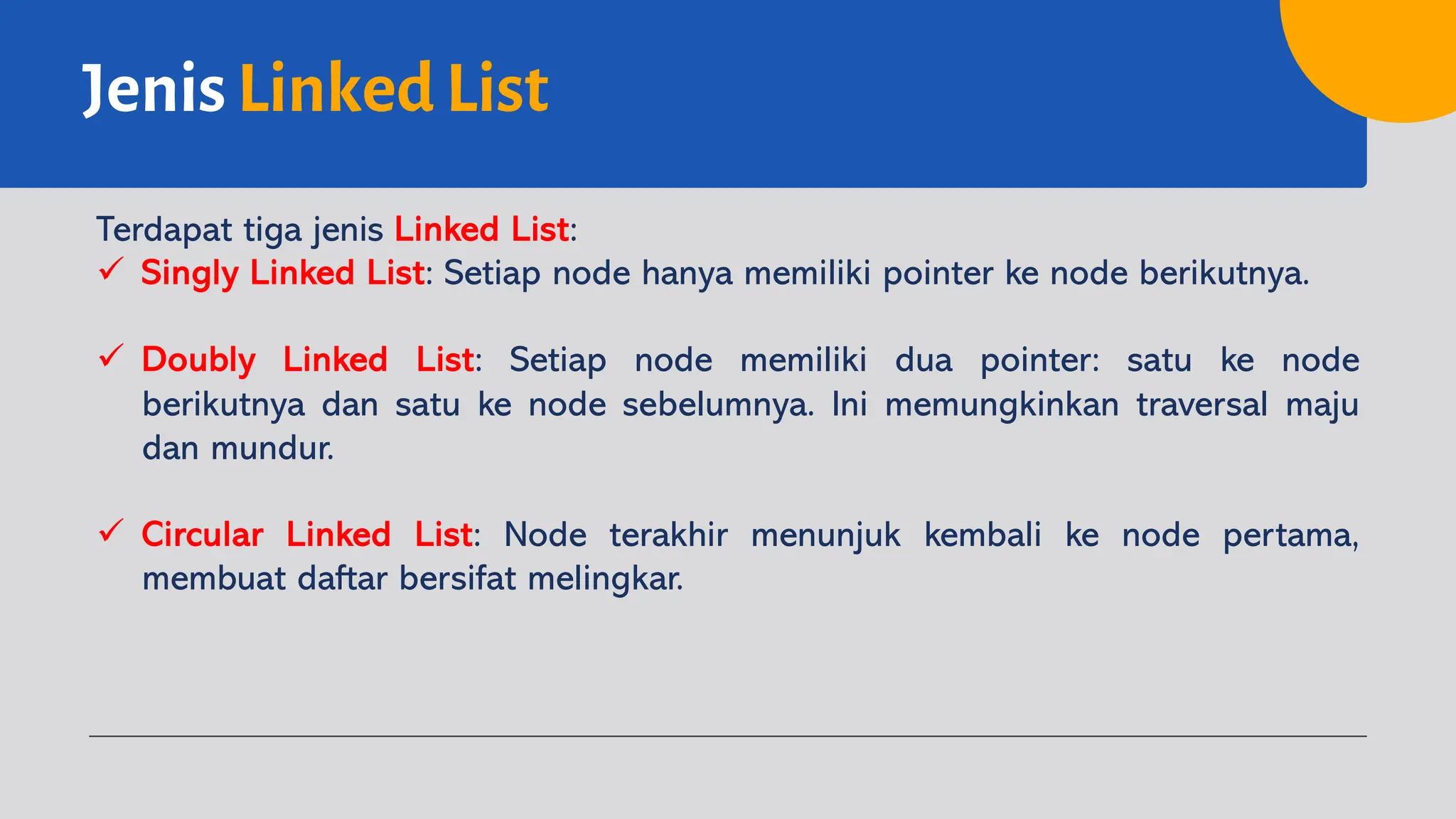 Jenis Linked List
Terdapat tiga jenis Linked List:
ü Singly Linked List: Setiap node hanya memiliki pointer ke node berikutnya.
ü Doubly Linked List: Setiap node memiliki dua pointer: satu ke node
berikutnya dan satu ke node sebelumnya. Ini memungkinkan traversal maju
dan mundur.
ü Circular Linked List: Node terakhir menunjuk kembali ke node pertama,
membuat daftar bersifat melingkar.
 