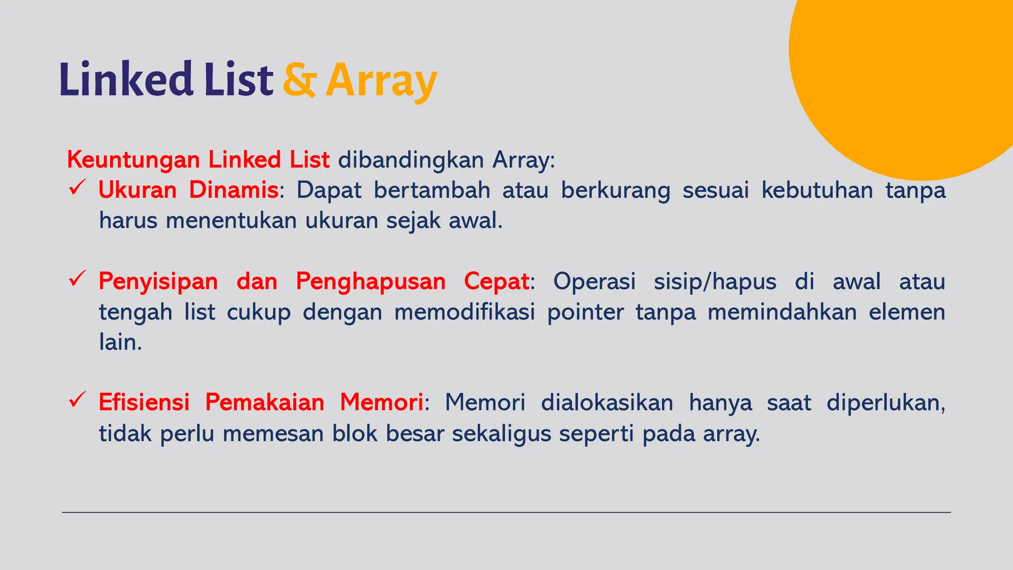 Linked List & Array
Keuntungan Linked List dibandingkan Array:
ü Ukuran Dinamis: Dapat bertambah atau berkurang sesuai kebutuhan tanpa
harus menentukan ukuran sejak awal.
ü Penyisipan dan Penghapusan Cepat: Operasi sisip/hapus di awal atau
tengah list cukup dengan memodifikasi pointer tanpa memindahkan elemen
lain.
ü Efisiensi Pemakaian Memori: Memori dialokasikan hanya saat diperlukan,
tidak perlu memesan blok besar sekaligus seperti pada array.
 