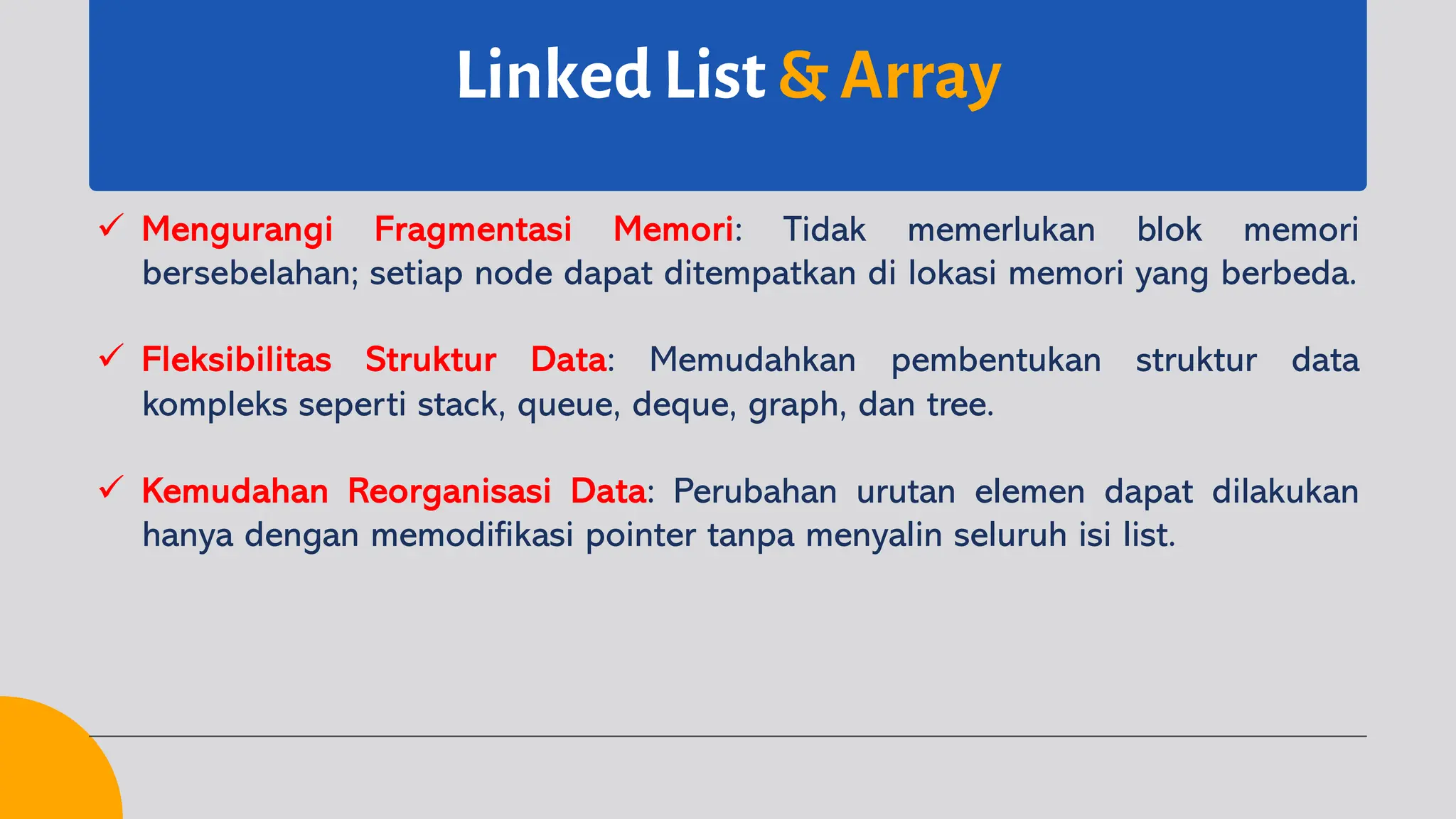 Linked List & Array
ü Mengurangi Fragmentasi Memori: Tidak memerlukan blok memori
bersebelahan; setiap node dapat ditempatkan di lokasi memori yang berbeda.
ü Fleksibilitas Struktur Data: Memudahkan pembentukan struktur data
kompleks seperti stack, queue, deque, graph, dan tree.
ü Kemudahan Reorganisasi Data: Perubahan urutan elemen dapat dilakukan
hanya dengan memodifikasi pointer tanpa menyalin seluruh isi list.
 