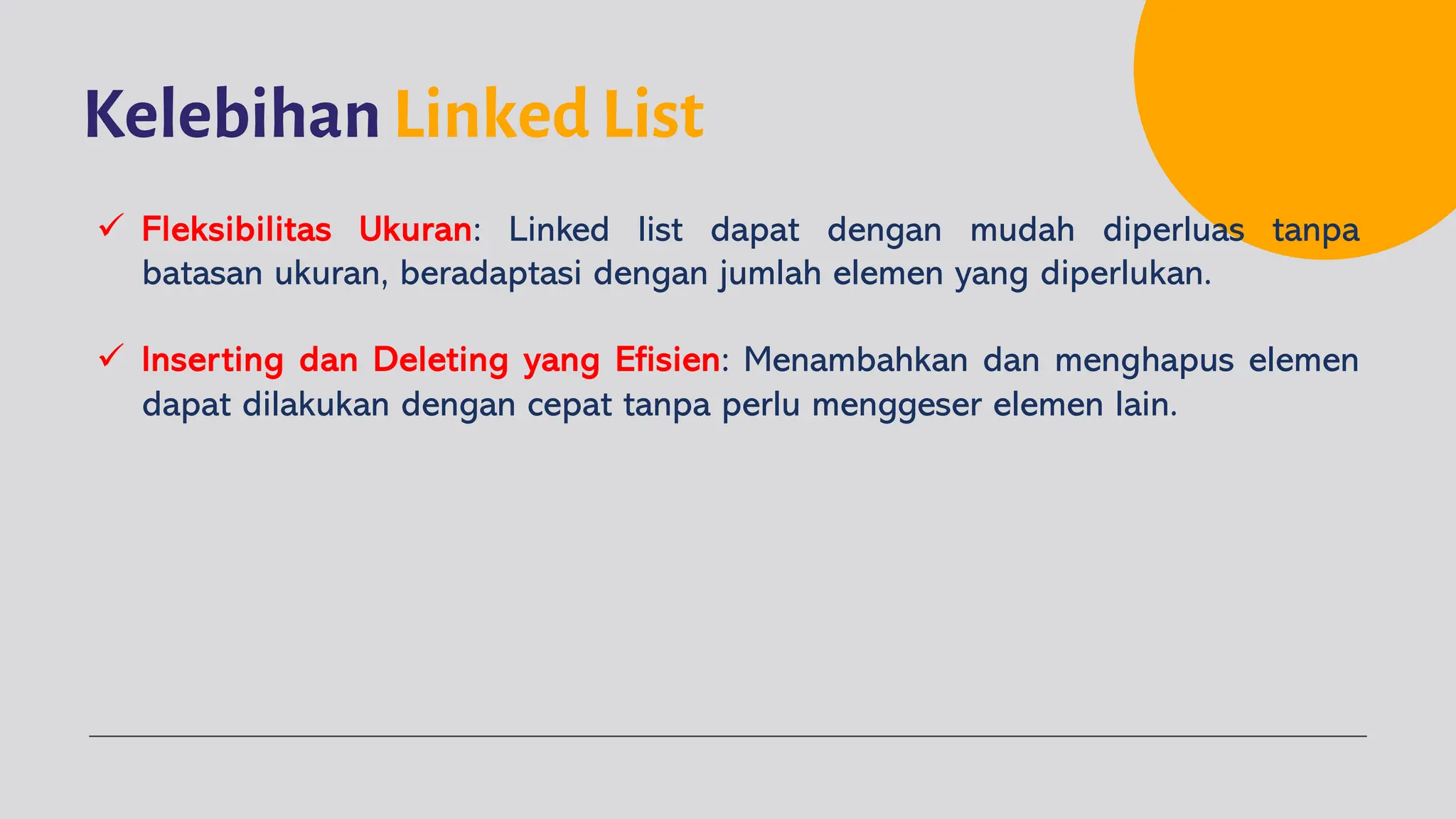 Kelebihan Linked List
ü Fleksibilitas Ukuran: Linked list dapat dengan mudah diperluas tanpa
batasan ukuran, beradaptasi dengan jumlah elemen yang diperlukan.
ü Inserting dan Deleting yang Efisien: Menambahkan dan menghapus elemen
dapat dilakukan dengan cepat tanpa perlu menggeser elemen lain.
 