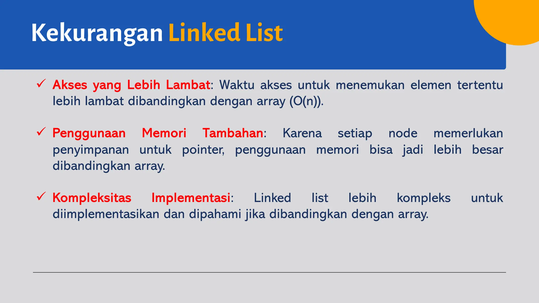 Kekurangan Linked List
ü Akses yang Lebih Lambat: Waktu akses untuk menemukan elemen tertentu
lebih lambat dibandingkan dengan array (O(n)).
ü Penggunaan Memori Tambahan: Karena setiap node memerlukan
penyimpanan untuk pointer, penggunaan memori bisa jadi lebih besar
dibandingkan array.
ü Kompleksitas Implementasi: Linked list lebih kompleks untuk
diimplementasikan dan dipahami jika dibandingkan dengan array.
 