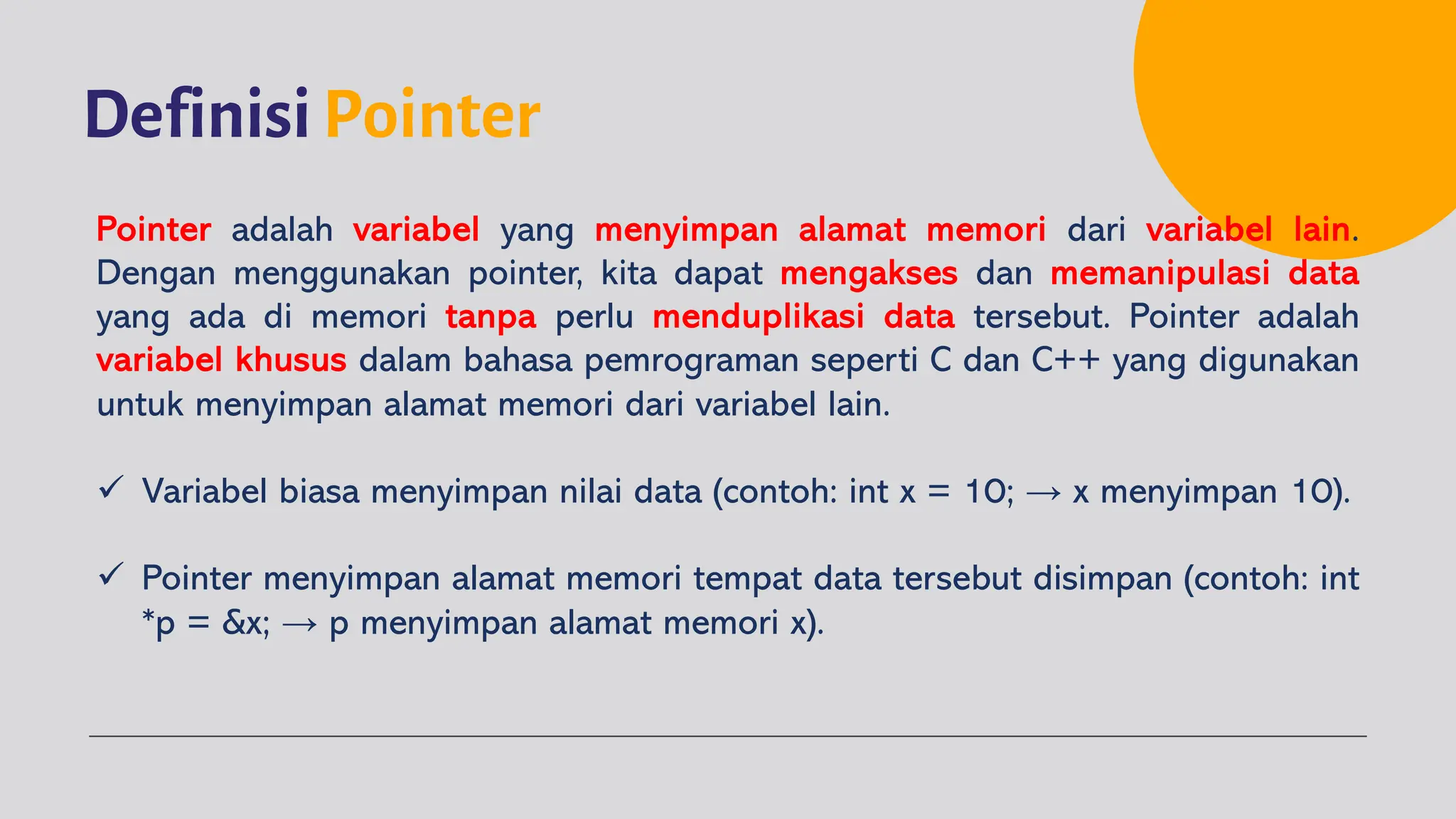 Definisi Pointer
Pointer adalah variabel yang menyimpan alamat memori dari variabel lain.
Dengan menggunakan pointer, kita dapat mengakses dan memanipulasi data
yang ada di memori tanpa perlu menduplikasi data tersebut. Pointer adalah
variabel khusus dalam bahasa pemrograman seperti C dan C++ yang digunakan
untuk menyimpan alamat memori dari variabel lain.
ü Variabel biasa menyimpan nilai data (contoh: int x = 10; → x menyimpan 10).
ü Pointer menyimpan alamat memori tempat data tersebut disimpan (contoh: int
*p = &x; → p menyimpan alamat memori x).
 