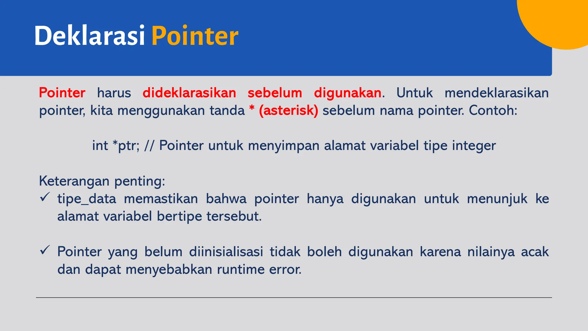 Deklarasi Pointer
Pointer harus dideklarasikan sebelum digunakan. Untuk mendeklarasikan
pointer, kita menggunakan tanda * (asterisk) sebelum nama pointer. Contoh:
int *ptr; // Pointer untuk menyimpan alamat variabel tipe integer
Keterangan penting:
ü tipe_data memastikan bahwa pointer hanya digunakan untuk menunjuk ke
alamat variabel bertipe tersebut.
ü Pointer yang belum diinisialisasi tidak boleh digunakan karena nilainya acak
dan dapat menyebabkan runtime error.
 