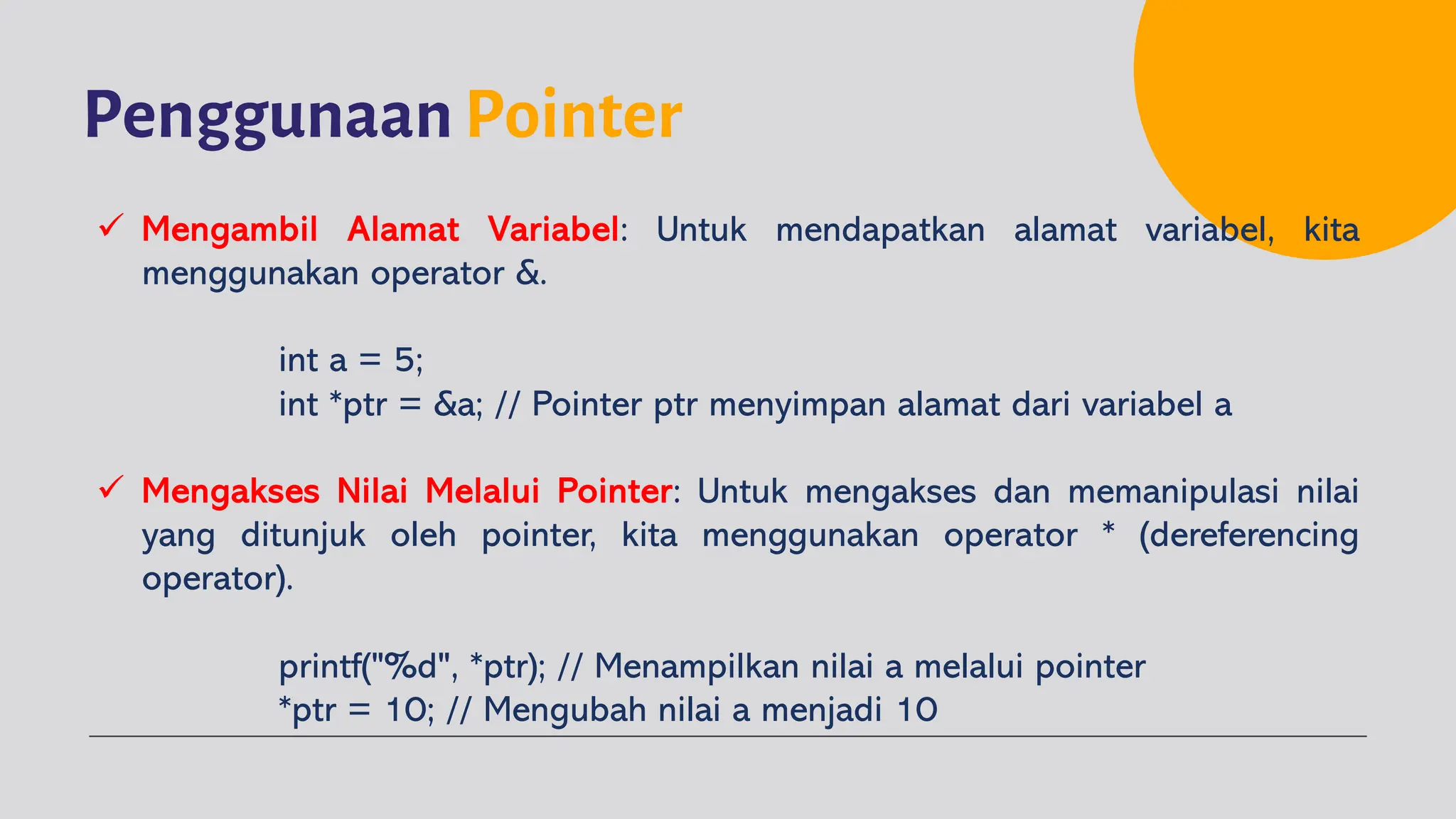 Penggunaan Pointer
ü Mengambil Alamat Variabel: Untuk mendapatkan alamat variabel, kita
menggunakan operator &.
int a = 5;
int *ptr = &a; // Pointer ptr menyimpan alamat dari variabel a
ü Mengakses Nilai Melalui Pointer: Untuk mengakses dan memanipulasi nilai
yang ditunjuk oleh pointer, kita menggunakan operator * (dereferencing
operator).
printf("%d", *ptr); // Menampilkan nilai a melalui pointer
*ptr = 10; // Mengubah nilai a menjadi 10
 