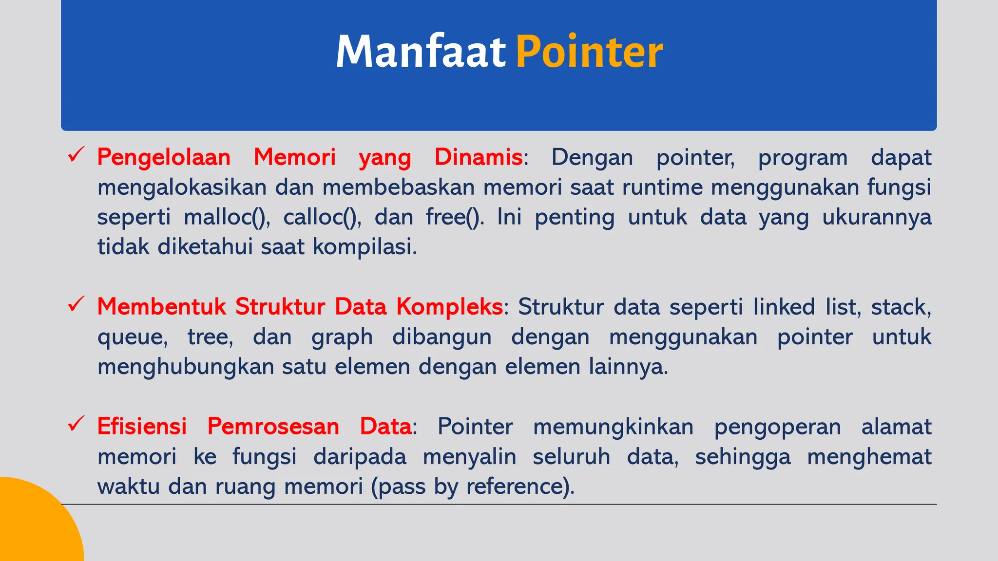 Manfaat Pointer
ü Pengelolaan Memori yang Dinamis: Dengan pointer, program dapat
mengalokasikan dan membebaskan memori saat runtime menggunakan fungsi
seperti malloc(), calloc(), dan free(). Ini penting untuk data yang ukurannya
tidak diketahui saat kompilasi.
ü Membentuk Struktur Data Kompleks: Struktur data seperti linked list, stack,
queue, tree, dan graph dibangun dengan menggunakan pointer untuk
menghubungkan satu elemen dengan elemen lainnya.
ü Efisiensi Pemrosesan Data: Pointer memungkinkan pengoperan alamat
memori ke fungsi daripada menyalin seluruh data, sehingga menghemat
waktu dan ruang memori (pass by reference).
 