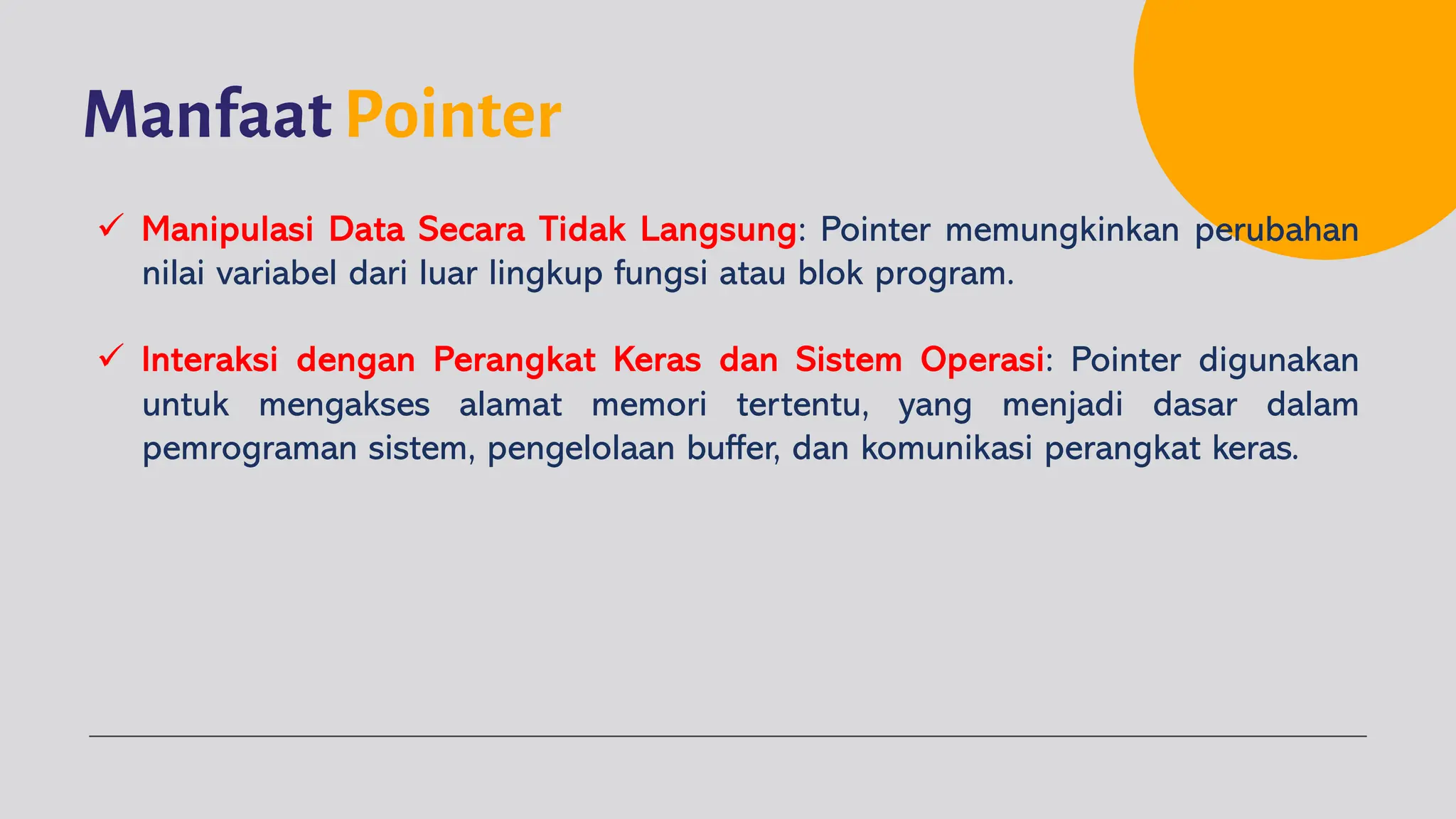 Manfaat Pointer
ü Manipulasi Data Secara Tidak Langsung: Pointer memungkinkan perubahan
nilai variabel dari luar lingkup fungsi atau blok program.
ü Interaksi dengan Perangkat Keras dan Sistem Operasi: Pointer digunakan
untuk mengakses alamat memori tertentu, yang menjadi dasar dalam
pemrograman sistem, pengelolaan buffer, dan komunikasi perangkat keras.
 