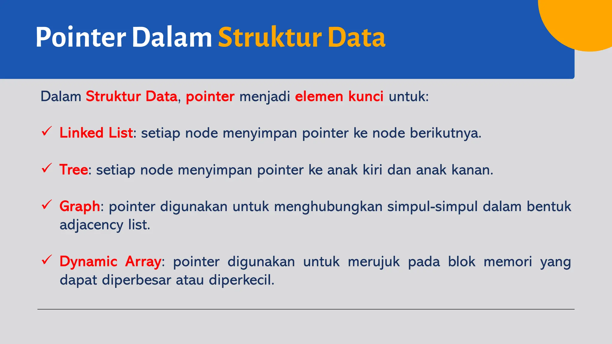 Pointer Dalam Struktur Data
Dalam Struktur Data, pointer menjadi elemen kunci untuk:
ü Linked List: setiap node menyimpan pointer ke node berikutnya.
ü Tree: setiap node menyimpan pointer ke anak kiri dan anak kanan.
ü Graph: pointer digunakan untuk menghubungkan simpul-simpul dalam bentuk
adjacency list.
ü Dynamic Array: pointer digunakan untuk merujuk pada blok memori yang
dapat diperbesar atau diperkecil.
 