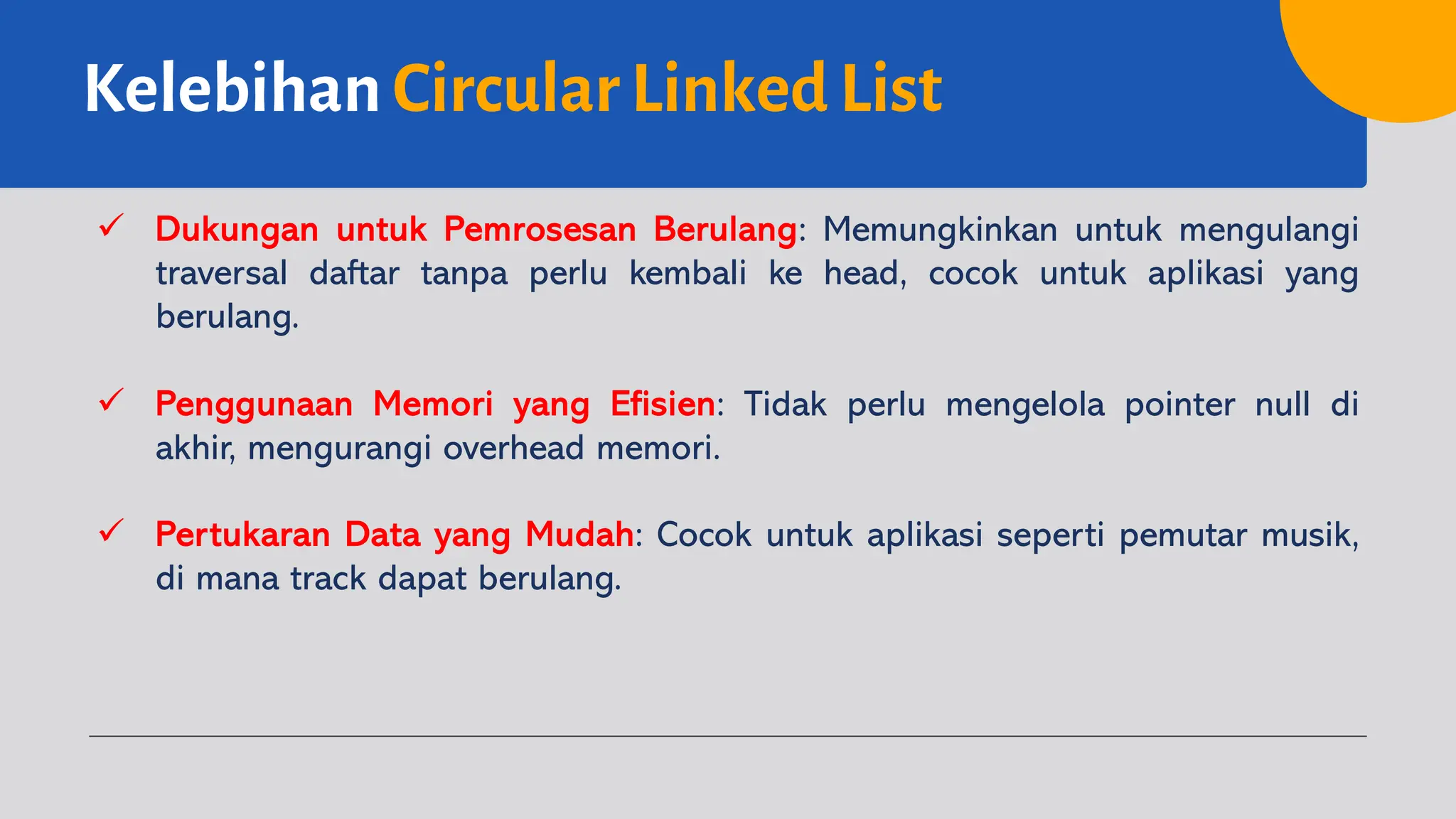 Kelebihan Circular Linked List
ü Dukungan untuk Pemrosesan Berulang: Memungkinkan untuk mengulangi
traversal daftar tanpa perlu kembali ke head, cocok untuk aplikasi yang
berulang.
ü Penggunaan Memori yang Efisien: Tidak perlu mengelola pointer null di
akhir, mengurangi overhead memori.
ü Pertukaran Data yang Mudah: Cocok untuk aplikasi seperti pemutar musik,
di mana track dapat berulang.
 