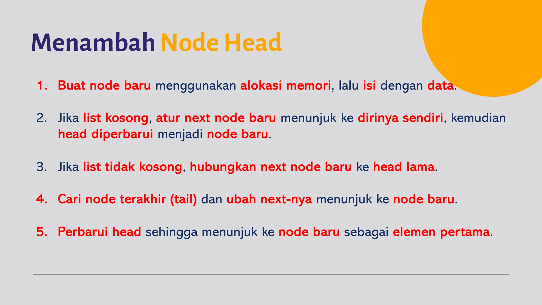 Menambah Node Head
1. Buat node baru menggunakan alokasi memori, lalu isi dengan data.
2. Jika list kosong, atur next node baru menunjuk ke dirinya sendiri, kemudian
head diperbarui menjadi node baru.
3. Jika list tidak kosong, hubungkan next node baru ke head lama.
4. Cari node terakhir (tail) dan ubah next-nya menunjuk ke node baru.
5. Perbarui head sehingga menunjuk ke node baru sebagai elemen pertama.
 