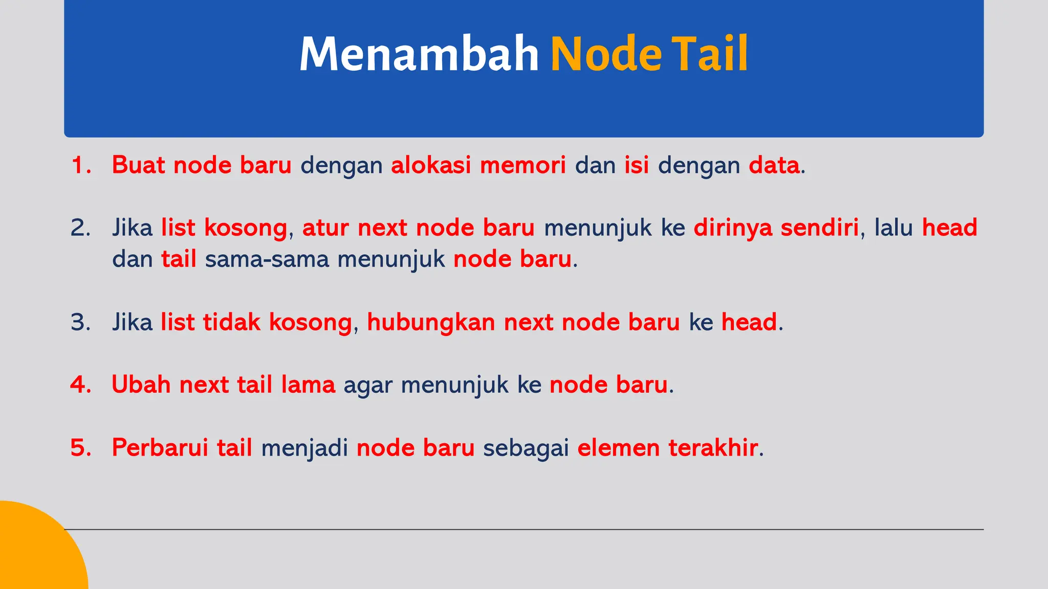 Menambah Node Tail
1. Buat node baru dengan alokasi memori dan isi dengan data.
2. Jika list kosong, atur next node baru menunjuk ke dirinya sendiri, lalu head
dan tail sama-sama menunjuk node baru.
3. Jika list tidak kosong, hubungkan next node baru ke head.
4. Ubah next tail lama agar menunjuk ke node baru.
5. Perbarui tail menjadi node baru sebagai elemen terakhir.
 