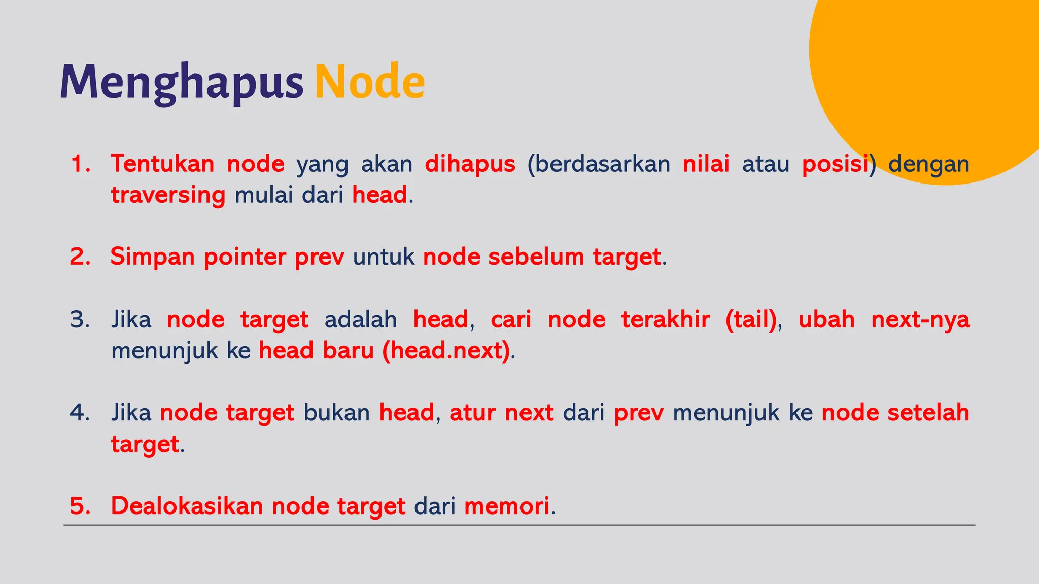 Menghapus Node
1. Tentukan node yang akan dihapus (berdasarkan nilai atau posisi) dengan
traversing mulai dari head.
2. Simpan pointer prev untuk node sebelum target.
3. Jika node target adalah head, cari node terakhir (tail), ubah next-nya
menunjuk ke head baru (head.next).
4. Jika node target bukan head, atur next dari prev menunjuk ke node setelah
target.
5. Dealokasikan node target dari memori.
 