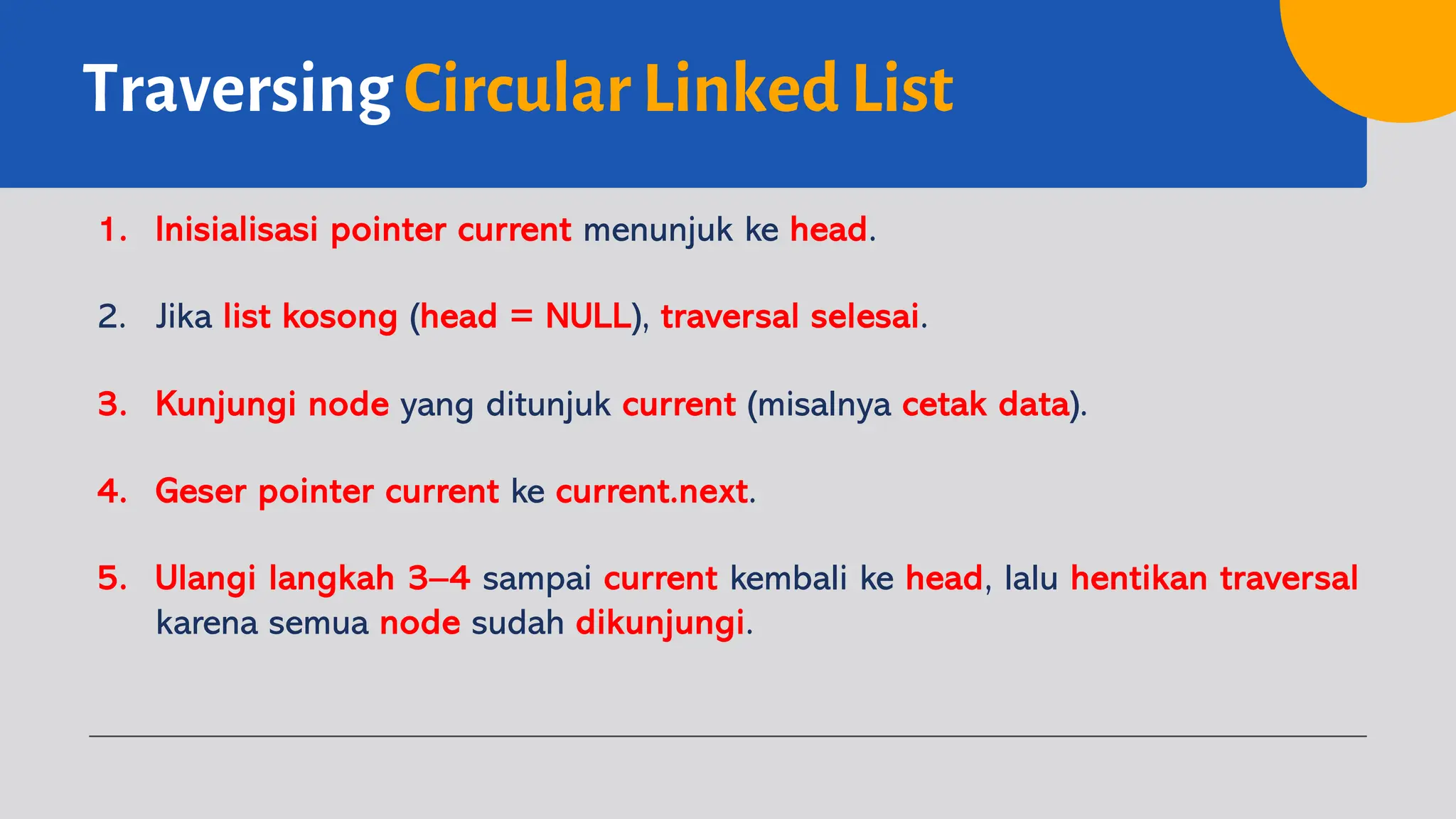 Traversing Circular Linked List
1. Inisialisasi pointer current menunjuk ke head.
2. Jika list kosong (head = NULL), traversal selesai.
3. Kunjungi node yang ditunjuk current (misalnya cetak data).
4. Geser pointer current ke current.next.
5. Ulangi langkah 3–4 sampai current kembali ke head, lalu hentikan traversal
karena semua node sudah dikunjungi.
 
